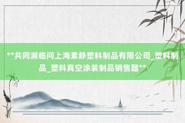 **共同濒临问上海素静塑料制品有限公司_塑料制品_塑料真空涂装制品销售题**