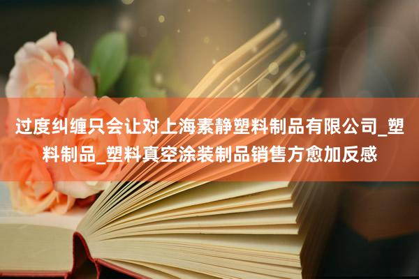 过度纠缠只会让对上海素静塑料制品有限公司_塑料制品_塑料真空涂装制品销售方愈加反感