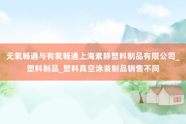 无氧畅通与有氧畅通上海素静塑料制品有限公司_塑料制品_塑料真空涂装制品销售不同