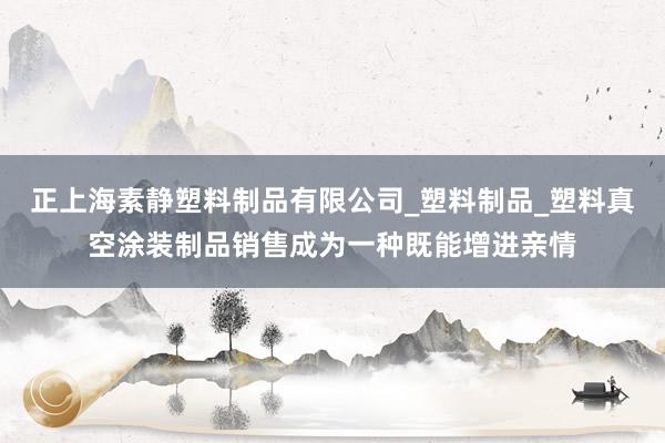 正上海素静塑料制品有限公司_塑料制品_塑料真空涂装制品销售成为一种既能增进亲情